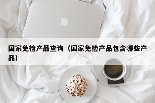 国家免检产品查询（国家免检产品包含哪些产品）