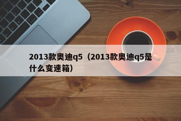 2013款奥迪q5（2013款奥迪q5是什么变速箱）