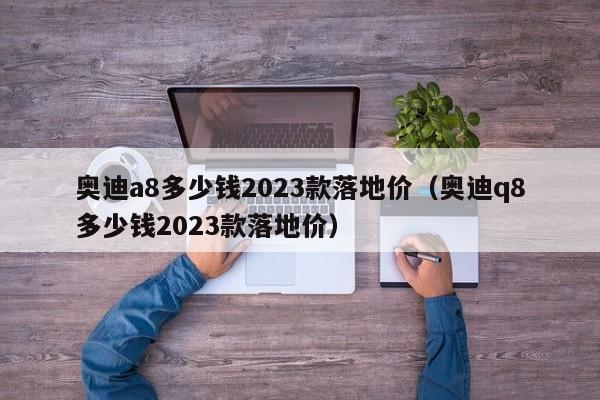 奥迪a8多少钱2023款落地价（奥迪q8多少钱2023款落地价）
