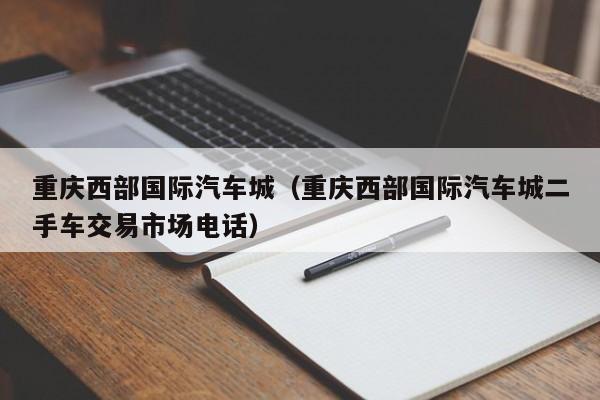 重庆西部国际汽车城（重庆西部国际汽车城二手车交易市场电话）