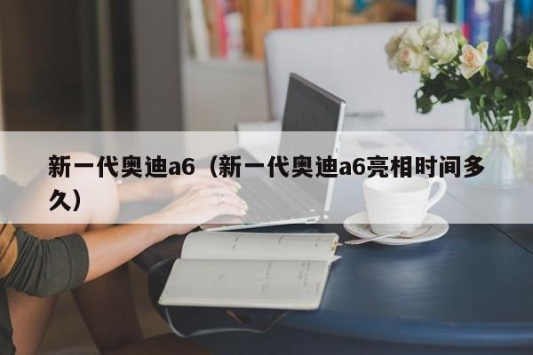 新一代奥迪a6（新一代奥迪a6亮相时间多久）
