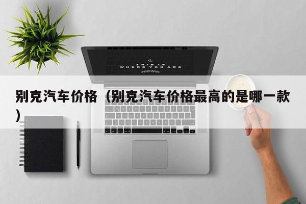 别克汽车价格（别克汽车价格最高的是哪一款）