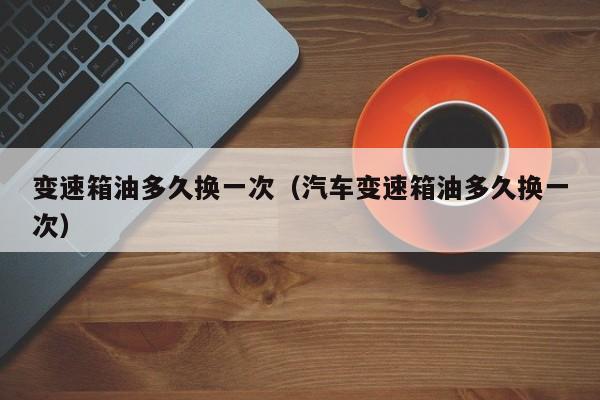 变速箱油多久换一次（汽车变速箱油多久换一次）