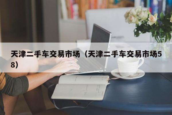 天津二手车交易市场（天津二手车交易市场58）