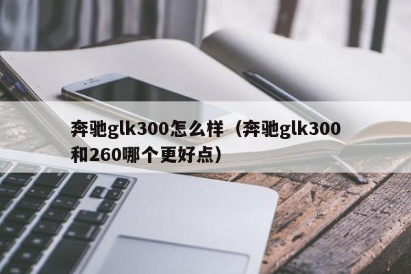 奔驰glk300怎么样（奔驰glk300和260哪个更好点）