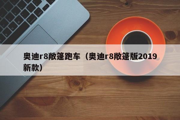 奥迪r8敞篷跑车（奥迪r8敞篷版2019新款）