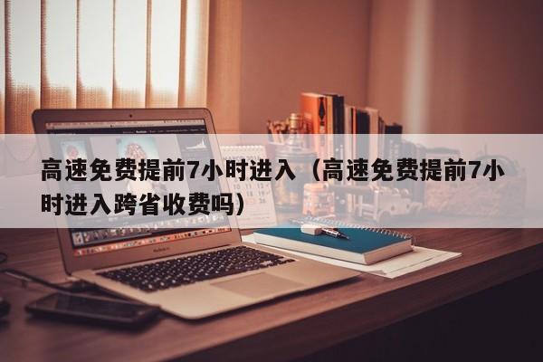 高速免费提前7小时进入（高速免费提前7小时进入跨省收费吗）