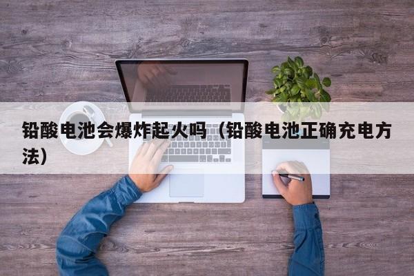 铅酸电池会爆炸起火吗（铅酸电池正确充电方法）