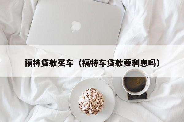 福特贷款买车（福特车贷款要利息吗）