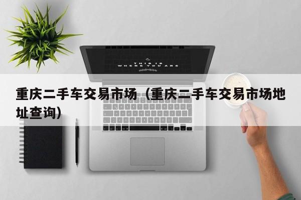 重庆二手车交易市场（重庆二手车交易市场地址查询）
