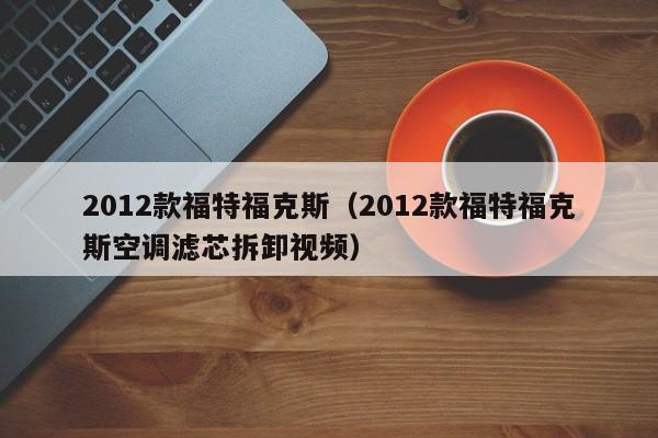 2012款福特福克斯（2012款福特福克斯空调滤芯拆卸视频）