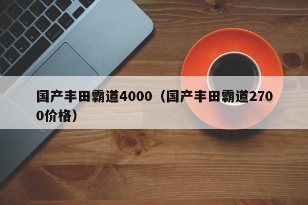国产丰田霸道4000（国产丰田霸道2700价格）
