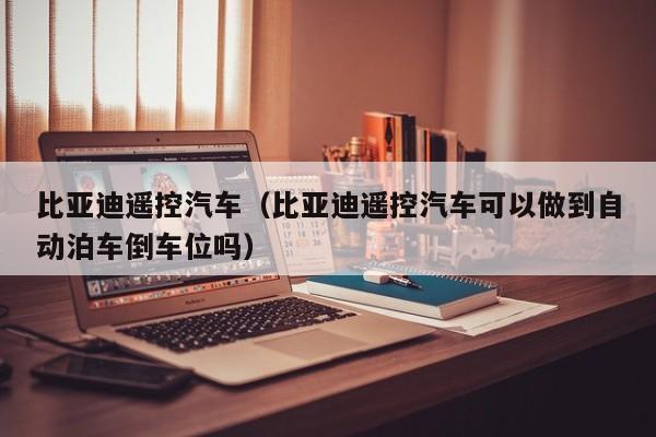 比亚迪遥控汽车（比亚迪遥控汽车可以做到自动泊车倒车位吗）