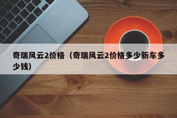 奇瑞风云2价格（奇瑞风云2价格多少新车多少钱）