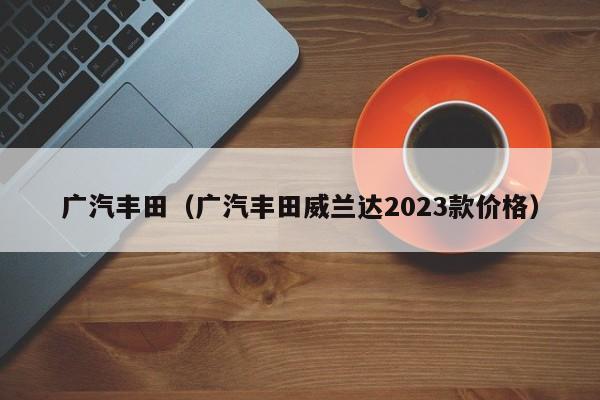 广汽丰田（广汽丰田威兰达2023款价格）