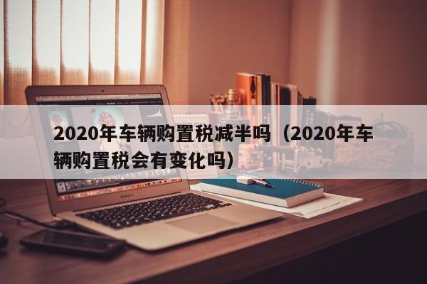 2020年车辆购置税减半吗（2020年车辆购置税会有变化吗）