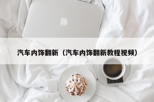 汽车内饰翻新（汽车内饰翻新教程视频）