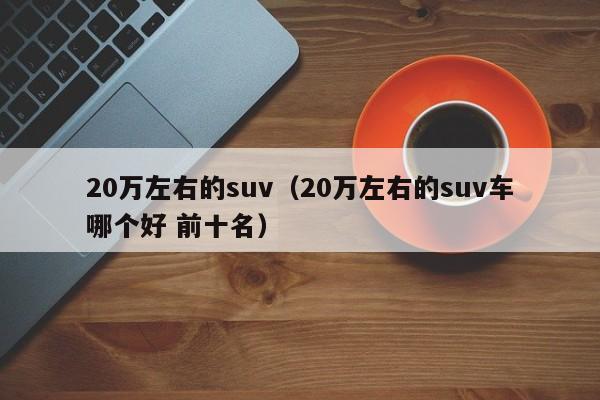 20万左右的suv（20万左右的suv车哪个好 前十名）