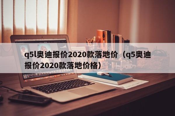 q5l奥迪报价2020款落地价（q5奥迪报价2020款落地价格）