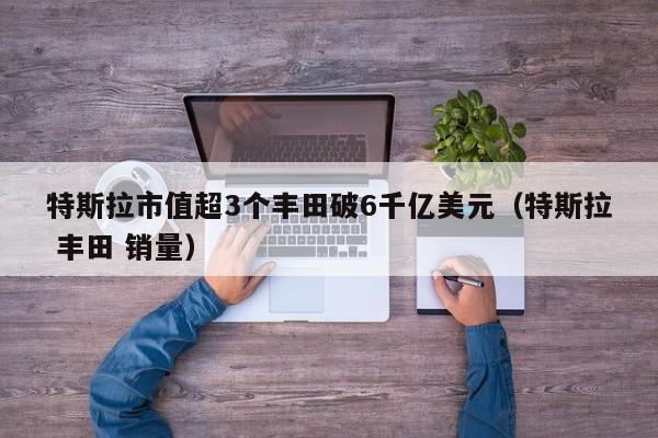 特斯拉市值超3个丰田破6千亿美元（特斯拉 丰田 销量）
