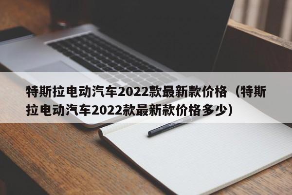 特斯拉电动汽车2022款最新款价格（特斯拉电动汽车2022款最新款价格多少）
