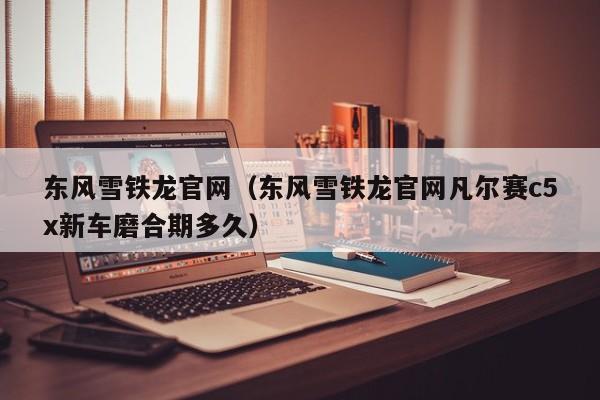 东风雪铁龙官网（东风雪铁龙官网凡尔赛c5x新车磨合期多久）