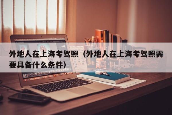 外地人在上海考驾照（外地人在上海考驾照需要具备什么条件）
