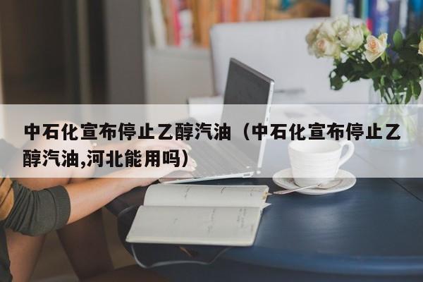 中石化宣布停止乙醇汽油（中石化宣布停止乙醇汽油,河北能用吗）