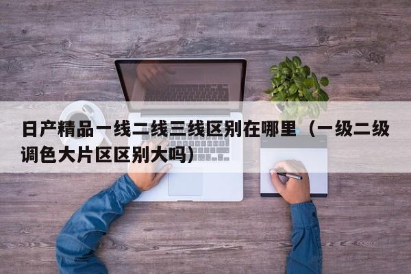 日产精品一线二线三线区别在哪里（一级二级调色大片区区别大吗）