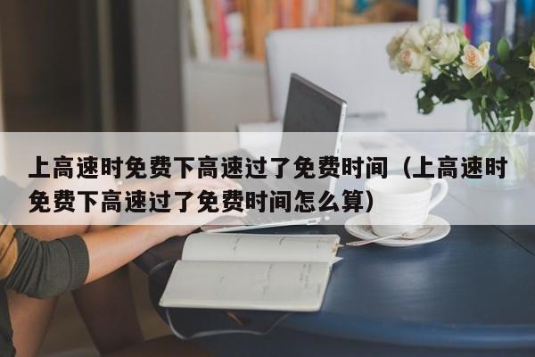 上高速时免费下高速过了免费时间（上高速时免费下高速过了免费时间怎么算）