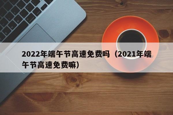 2022年端午节高速免费吗（2021年端午节高速免费嘛）