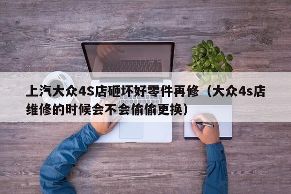 上汽大众4S店砸坏好零件再修（大众4s店维修的时候会不会偷偷更换）