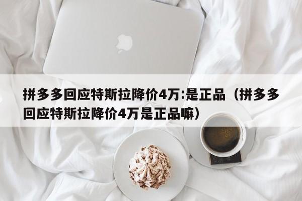 拼多多回应特斯拉降价4万:是正品（拼多多回应特斯拉降价4万是正品嘛）