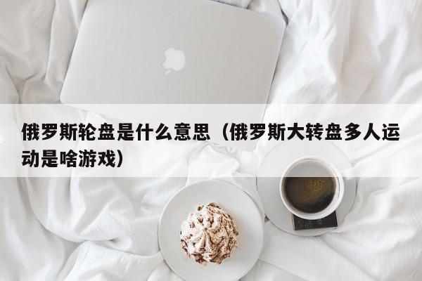 俄罗斯轮盘是什么意思（俄罗斯大转盘多人运动是啥游戏）