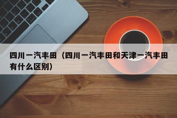 四川一汽丰田（四川一汽丰田和天津一汽丰田有什么区别）