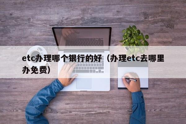 etc办理哪个银行的好（办理etc去哪里办免费）