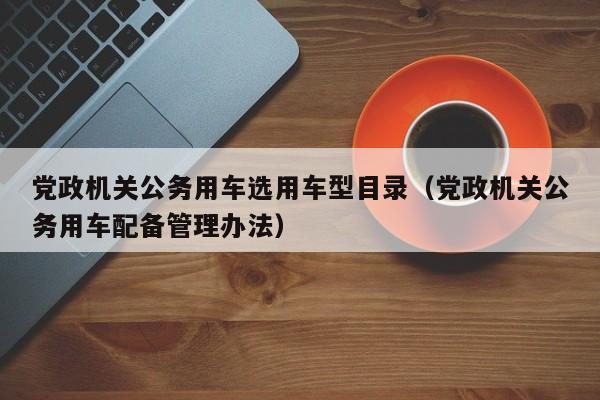 党政机关公务用车选用车型目录（党政机关公务用车配备管理办法）