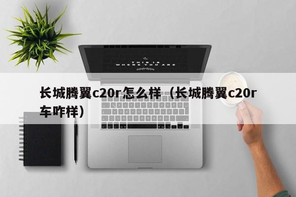 长城腾翼c20r怎么样（长城腾翼c20r车咋样）