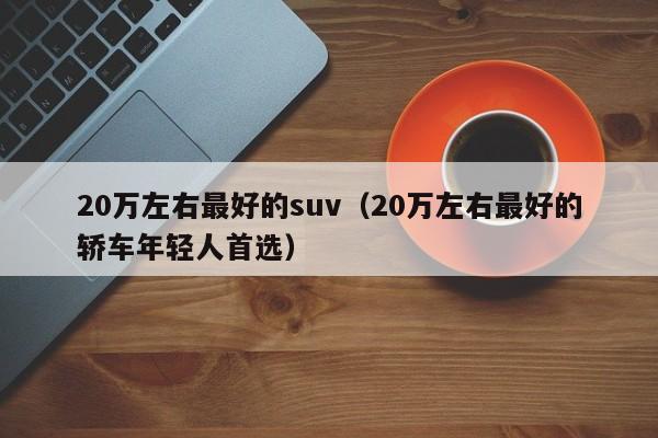 20万左右最好的suv（20万左右最好的轿车年轻人首选）