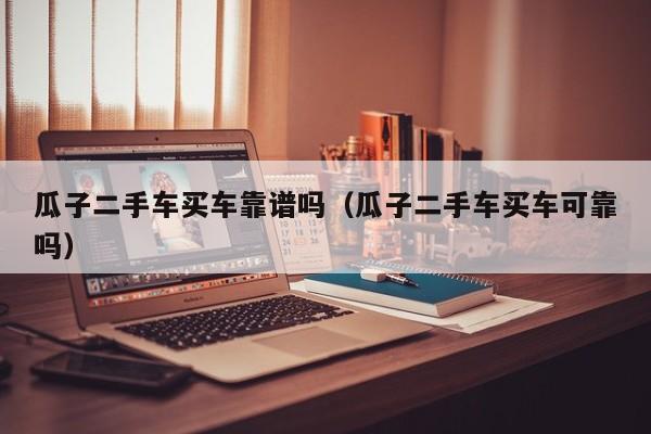 瓜子二手车买车靠谱吗（瓜子二手车买车可靠吗）