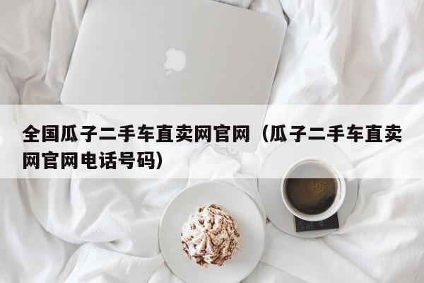 全国瓜子二手车直卖网官网（瓜子二手车直卖网官网电话号码）