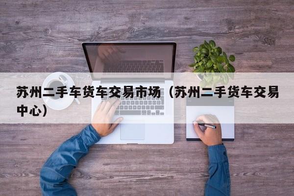 苏州二手车货车交易市场（苏州二手货车交易中心）