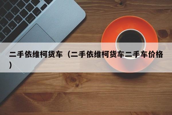 二手依维柯货车（二手依维柯货车二手车价格）