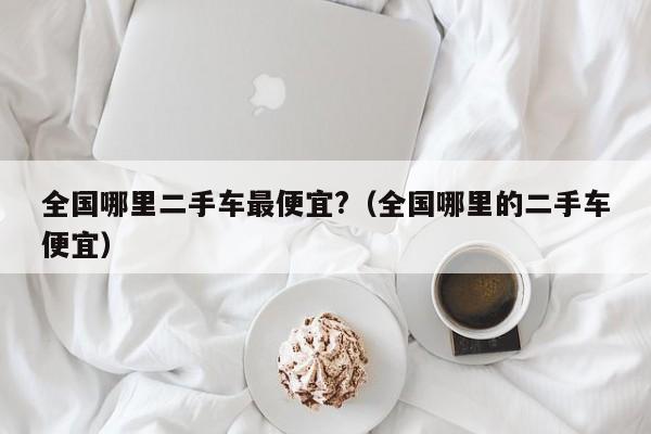 全国哪里二手车最便宜?（全国哪里的二手车便宜）