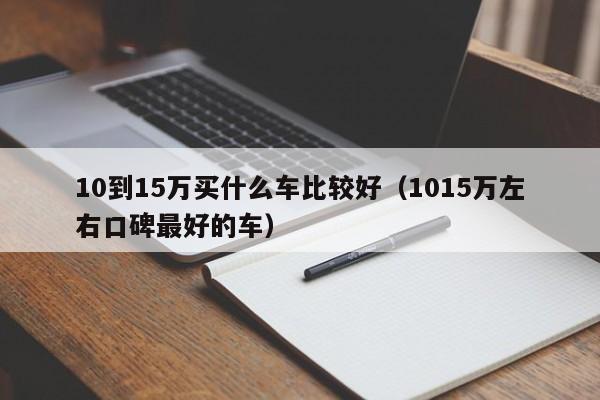 10到15万买什么车比较好（1015万左右口碑最好的车）
