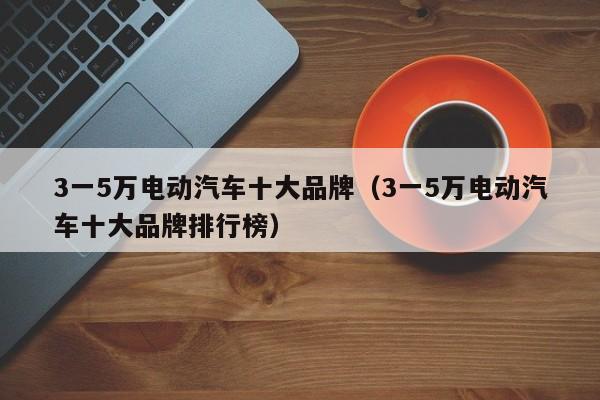 3一5万电动汽车十大品牌（3一5万电动汽车十大品牌排行榜）
