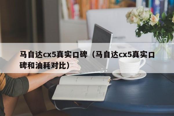 马自达cx5真实口碑（马自达cx5真实口碑和油耗对比）