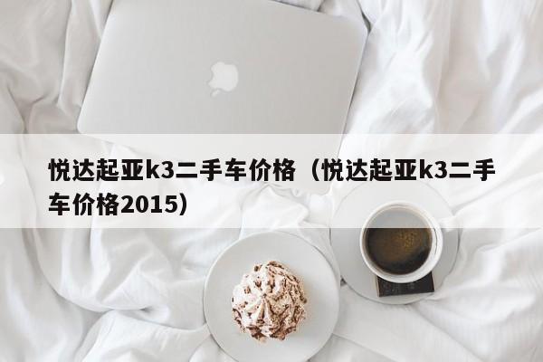 悦达起亚k3二手车价格（悦达起亚k3二手车价格2015）
