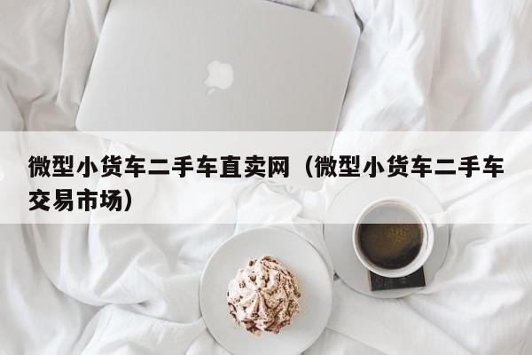 微型小货车二手车直卖网（微型小货车二手车交易市场）