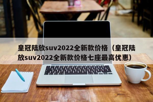 皇冠陆放suv2022全新款价格（皇冠陆放suv2022全新款价格七座最高优惠）